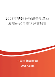 2007年铁路运输设备制造业发展研究与市场评估报告