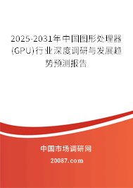 2025-2031年中国图形处理器（GPU）行业深度调研与发展趋势预测报告
