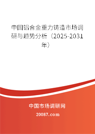 中国铝合金重力铸造市场调研与趋势分析(2025-2031年) 中国铝合金重力铸造市场调研与趋势分析(2025-2031年)