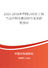 2025-2031年中国LNG水上加气站市场全面调研与发展趋势预测