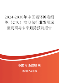 2024-2030年中国循环肿瘤细胞（CTC）检测仪行业发展深度调研与未来趋势预测报告