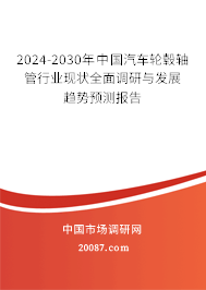 2024-2030年中国汽车轮毂轴管行业现状全面调研与发展趋势预测报告 2024-2030年中国汽车轮毂轴管行业现状全面调研与发展趋势预测报告