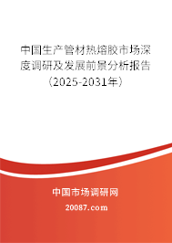 中国生产管材热熔胶市场深度调研及发展前景分析报告（2025-2031年）