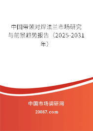 中国带颈对焊法兰市场研究与前景趋势报告（2025-2031年）
