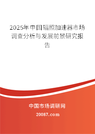 2025年中国辐照加速器市场调查分析与发展前景研究报告
