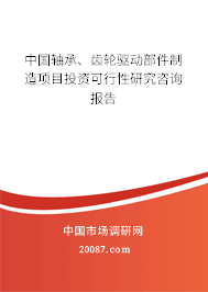 中国轴承、齿轮驱动部件制造项目投资可行性研究咨询报告 中国轴承、齿轮驱动部件制造项目投资可行性研究咨询报告