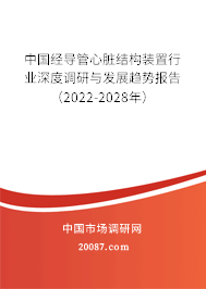 中国经导管心脏结构装置行业深度调研与发展趋势报告（2022-2028年）