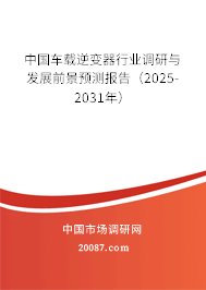 中国车载逆变器行业调研与发展前景预测报告（2025-2031年）