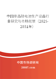 中国非晶硅电池生产设备行业研究与市场前景（2025-2031年）