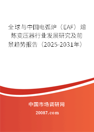 全球与中国电弧炉（EAF）熔炼变压器行业发展研究及前景趋势报告（2025-2031年）