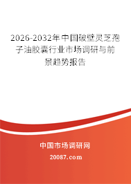 2026-2032年中国破壁灵芝孢子油胶囊行业市场调研与前景趋势报告