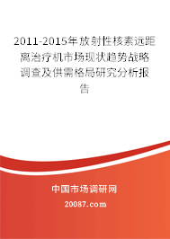2011-2015年放射性核素远距离治疗机市场现状趋势战略调查及供需格局研究分析报告
