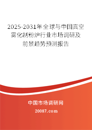 2025-2031年全球与中国真空雾化制粉炉行业市场调研及前景趋势预测报告