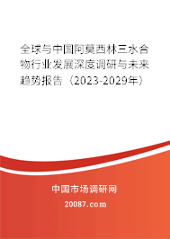 全球与中国阿莫西林三水合物行业发展深度调研与未来趋势报告（2023-2029年）