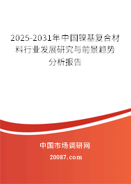 2025-2031年中国镍基复合材料行业发展研究与前景趋势分析报告