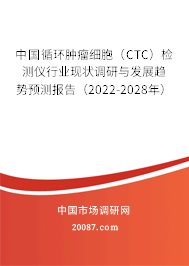 中国循环肿瘤细胞（CTC）检测仪行业现状调研与发展趋势预测报告（2022-2028年）