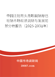 中国注射用头孢哌酮钠舒巴坦钠市场现状调研与发展前景分析报告（2025-2031年）